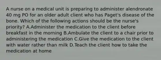 A nurse on a medical unit is preparing to administer alendronate 40 mg PO for an older adult client who has Paget's disease of the bone. Which of the following actions should be the nurse's priority? A.Administer the medication to the client before breakfast in the morning B.Ambulate the client to a chair prior to administering the medication C.Give the medication to the client with water rather than milk D.Teach the client how to take the medication at home