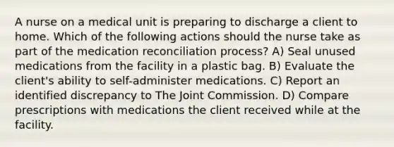 A nurse on a medical unit is preparing to discharge a client to home. Which of the following actions should the nurse take as part of the medication reconciliation process? A) Seal unused medications from the facility in a plastic bag. B) Evaluate the client's ability to self-administer medications. C) Report an identified discrepancy to The Joint Commission. D) Compare prescriptions with medications the client received while at the facility.