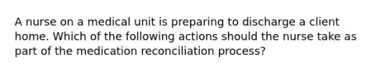 A nurse on a medical unit is preparing to discharge a client home. Which of the following actions should the nurse take as part of the medication reconciliation process?