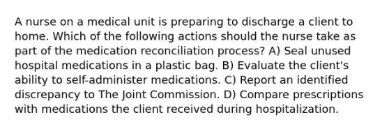 A nurse on a medical unit is preparing to discharge a client to home. Which of the following actions should the nurse take as part of the medication reconciliation process? A) Seal unused hospital medications in a plastic bag. B) Evaluate the client's ability to self-administer medications. C) Report an identified discrepancy to The Joint Commission. D) Compare prescriptions with medications the client received during hospitalization.