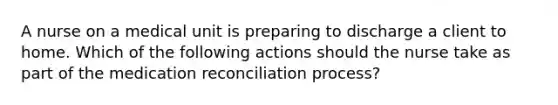 A nurse on a medical unit is preparing to discharge a client to home. Which of the following actions should the nurse take as part of the medication reconciliation process?