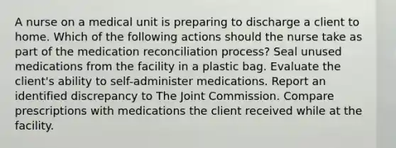 A nurse on a medical unit is preparing to discharge a client to home. Which of the following actions should the nurse take as part of the medication reconciliation process? Seal unused medications from the facility in a plastic bag. Evaluate the client's ability to self-administer medications. Report an identified discrepancy to The Joint Commission. Compare prescriptions with medications the client received while at the facility.