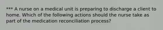 *** A nurse on a medical unit is preparing to discharge a client to home. Which of the following actions should the nurse take as part of the medication reconciliation process?