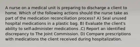 A nurse on a medical unit is preparing to discharge a client to home. Which of the following actions should the nurse take as part of the medication reconciliation process? A) Seal unused hospital medications in a plastic bag. B) Evaluate the client's ability to self-administer medications .C) Report an identified discrepancy to The Joint Commission. D) Compare prescriptions with medications the client received during hospitalization.