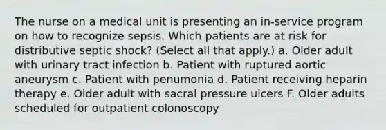 The nurse on a medical unit is presenting an in-service program on how to recognize sepsis. Which patients are at risk for distributive septic shock? (Select all that apply.) a. Older adult with urinary tract infection b. Patient with ruptured aortic aneurysm c. Patient with penumonia d. Patient receiving heparin therapy e. Older adult with sacral pressure ulcers F. Older adults scheduled for outpatient colonoscopy