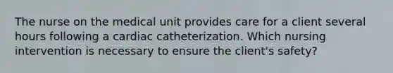 The nurse on the medical unit provides care for a client several hours following a cardiac catheterization. Which nursing intervention is necessary to ensure the client's safety?