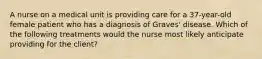 A nurse on a medical unit is providing care for a 37-year-old female patient who has a diagnosis of Graves' disease. Which of the following treatments would the nurse most likely anticipate providing for the client?