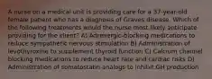 A nurse on a medical unit is providing care for a 37-year-old female patient who has a diagnosis of Graves disease. Which of the following treatments would the nurse most likely anticipate providing for the client? A) Adrenergic-blocking medications to reduce sympathetic nervous stimulation B) Administration of levothyroxine to supplement thyroid function C) Calcium channel blocking medications to reduce heart rate and cardiac risks D) Administration of somatostatin analogs to inhibit GH production