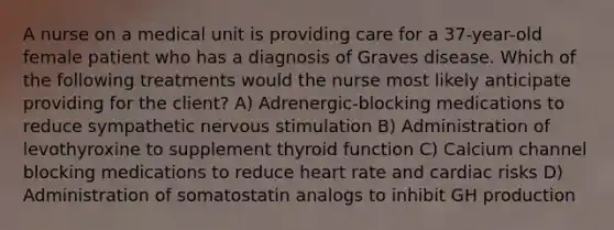 A nurse on a medical unit is providing care for a 37-year-old female patient who has a diagnosis of Graves disease. Which of the following treatments would the nurse most likely anticipate providing for the client? A) Adrenergic-blocking medications to reduce sympathetic nervous stimulation B) Administration of levothyroxine to supplement thyroid function C) Calcium channel blocking medications to reduce heart rate and cardiac risks D) Administration of somatostatin analogs to inhibit GH production