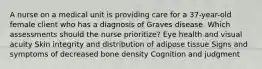 A nurse on a medical unit is providing care for a 37-year-old female client who has a diagnosis of Graves disease. Which assessments should the nurse prioritize? Eye health and visual acuity Skin integrity and distribution of adipose tissue Signs and symptoms of decreased bone density Cognition and judgment