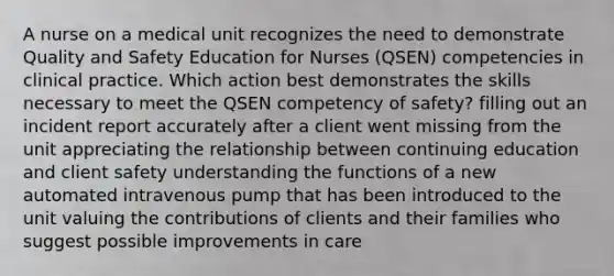 A nurse on a medical unit recognizes the need to demonstrate Quality and Safety Education for Nurses (QSEN) competencies in clinical practice. Which action best demonstrates the skills necessary to meet the QSEN competency of safety? filling out an incident report accurately after a client went missing from the unit appreciating the relationship between continuing education and client safety understanding the functions of a new automated intravenous pump that has been introduced to the unit valuing the contributions of clients and their families who suggest possible improvements in care