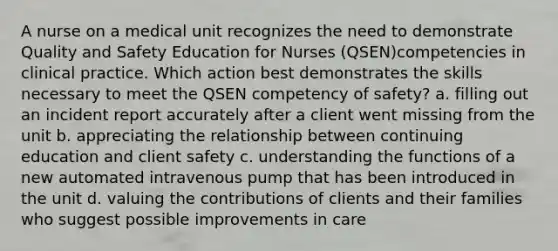 A nurse on a medical unit recognizes the need to demonstrate Quality and Safety Education for Nurses (QSEN)competencies in clinical practice. Which action best demonstrates the skills necessary to meet the QSEN competency of safety? a. filling out an incident report accurately after a client went missing from the unit b. appreciating the relationship between continuing education and client safety c. understanding the functions of a new automated intravenous pump that has been introduced in the unit d. valuing the contributions of clients and their families who suggest possible improvements in care