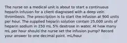 The nurse on a medical unit is about to start a continuous heparin infusion for a client diagnosed with a deep vein thrombosis. The prescription is to start the infusion at 900 units per hour. The supplied heparin solution contain 25,000 units of heparin sodium in 250 mL 5% dextrose in water. At how many mL per hour should the nurse set the infusion pump? Record your answer to one decimal point. mL/hour