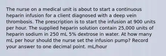 The nurse on a medical unit is about to start a continuous heparin infusion for a client diagnosed with a deep vein thrombosis. The prescription is to start the infusion at 900 units per hour. The supplied heparin solution contain 25,000 units of heparin sodium in 250 mL 5% dextrose in water. At how many mL per hour should the nurse set the infusion pump? Record your answer to one decimal point. mL/hour