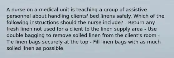 A nurse on a medical unit is teaching a group of assistive personnel about handling clients' bed linens safely. Which of the following instructions should the nurse include? - Return any fresh linen not used for a client to the linen supply area - Use double bagging to remove soiled linen from the client's room - Tie linen bags securely at the top - Fill linen bags with as much soiled linen as possible