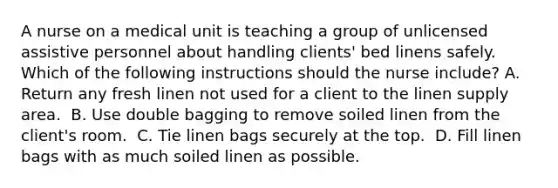 A nurse on a medical unit is teaching a group of unlicensed assistive personnel about handling clients' bed linens safely. Which of the following instructions should the nurse include?​ A. Return any fresh linen not used for a client to the linen supply area. ​ B. Use double bagging to remove soiled linen from the client's room. ​ C. Tie linen bags securely at the top. ​ D. Fill linen bags with as much soiled linen as possible. ​