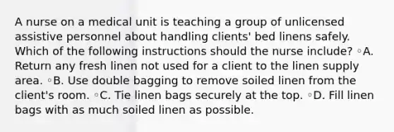 A nurse on a medical unit is teaching a group of unlicensed assistive personnel about handling clients' bed linens safely. Which of the following instructions should the nurse include? ◦A. Return any fresh linen not used for a client to the linen supply area. ◦B. Use double bagging to remove soiled linen from the client's room. ◦C. Tie linen bags securely at the top. ◦D. Fill linen bags with as much soiled linen as possible.