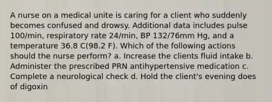 A nurse on a medical unite is caring for a client who suddenly becomes confused and drowsy. Additional data includes pulse 100/min, respiratory rate 24/min, BP 132/76mm Hg, and a temperature 36.8 C(98.2 F). Which of the following actions should the nurse perform? a. Increase the clients fluid intake b. Administer the prescribed PRN antihypertensive medication c. Complete a neurological check d. Hold the client's evening does of digoxin