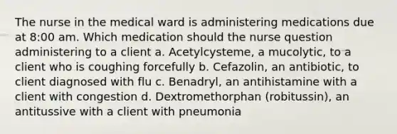 The nurse in the medical ward is administering medications due at 8:00 am. Which medication should the nurse question administering to a client a. Acetylcysteme, a mucolytic, to a client who is coughing forcefully b. Cefazolin, an antibiotic, to client diagnosed with flu c. Benadryl, an antihistamine with a client with congestion d. Dextromethorphan (robitussin), an antitussive with a client with pneumonia