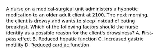 A nurse on a medical-surgical unit administers a hypnotic medication to an older adult client at 2100. The next morning, the client is drowsy and wants to sleep instead of eating breakfast. Which of the following factors should the nurse identify as a possible reason for the client's drowsiness? A. First-pass effect B. Reduced hepatic function C. Increased gastric motility D. Reduced cardiac function