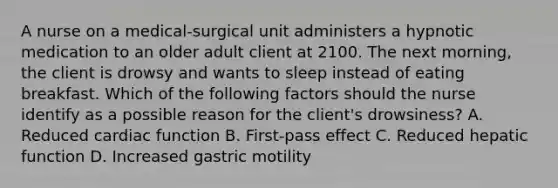 A nurse on a medical-surgical unit administers a hypnotic medication to an older adult client at 2100. The next morning, the client is drowsy and wants to sleep instead of eating breakfast. Which of the following factors should the nurse identify as a possible reason for the client's drowsiness? A. Reduced cardiac function B. First-pass effect C. Reduced hepatic function D. Increased gastric motility