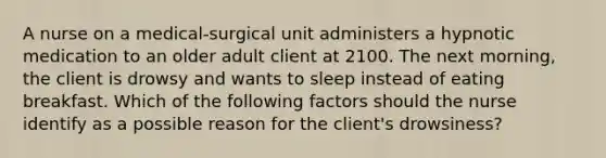 A nurse on a medical-surgical unit administers a hypnotic medication to an older adult client at 2100. The next morning, the client is drowsy and wants to sleep instead of eating breakfast. Which of the following factors should the nurse identify as a possible reason for the client's drowsiness?