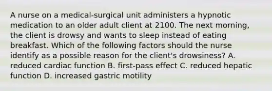 A nurse on a medical-surgical unit administers a hypnotic medication to an older adult client at 2100. The next morning, the client is drowsy and wants to sleep instead of eating breakfast. Which of the following factors should the nurse identify as a possible reason for the client's drowsiness? A. reduced cardiac function B. first-pass effect C. reduced hepatic function D. increased gastric motility