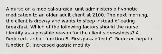 A nurse on a medical‑surgical unit administers a hypnotic medication to an older adult client at 2100. The next morning, the client is drowsy and wants to sleep instead of eating breakfast. Which of the following factors should the nurse identify as a possible reason for the client's drowsiness? A. Reduced cardiac function B. First‑pass effect C. Reduced hepatic function D. Increased gastric motility