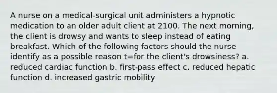 A nurse on a medical-surgical unit administers a hypnotic medication to an older adult client at 2100. The next morning, the client is drowsy and wants to sleep instead of eating breakfast. Which of the following factors should the nurse identify as a possible reason t=for the client's drowsiness? a. reduced cardiac function b. first-pass effect c. reduced hepatic function d. increased gastric mobility