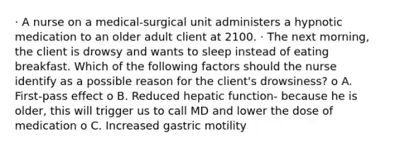 · A nurse on a medical‑surgical unit administers a hypnotic medication to an older adult client at 2100. · The next morning, the client is drowsy and wants to sleep instead of eating breakfast. Which of the following factors should the nurse identify as a possible reason for the client's drowsiness? o A. First‑pass effect o B. Reduced hepatic function- because he is older, this will trigger us to call MD and lower the dose of medication o C. Increased gastric motility