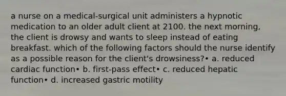 a nurse on a medical-surgical unit administers a hypnotic medication to an older adult client at 2100. the next morning, the client is drowsy and wants to sleep instead of eating breakfast. which of the following factors should the nurse identify as a possible reason for the client's drowsiness?• a. reduced cardiac function• b. first-pass effect• c. reduced hepatic function• d. increased gastric motility