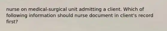 nurse on medical-surgical unit admitting a client. Which of following information should nurse document in client's record first?