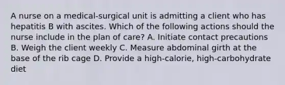 A nurse on a medical-surgical unit is admitting a client who has hepatitis B with ascites. Which of the following actions should the nurse include in the plan of care? A. Initiate contact precautions B. Weigh the client weekly C. Measure abdominal girth at the base of the rib cage D. Provide a high-calorie, high-carbohydrate diet