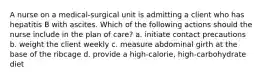 A nurse on a medical-surgical unit is admitting a client who has hepatitis B with ascites. Which of the following actions should the nurse include in the plan of care? a. initiate contact precautions b. weight the client weekly c. measure abdominal girth at the base of the ribcage d. provide a high-calorie, high-carbohydrate diet