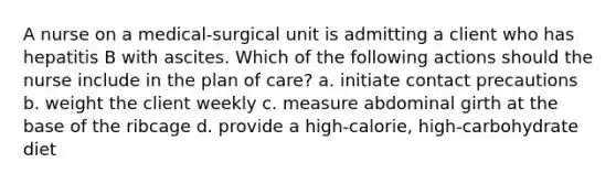 A nurse on a medical-surgical unit is admitting a client who has hepatitis B with ascites. Which of the following actions should the nurse include in the plan of care? a. initiate contact precautions b. weight the client weekly c. measure abdominal girth at the base of the ribcage d. provide a high-calorie, high-carbohydrate diet