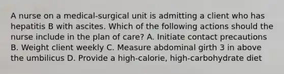 A nurse on a medical-surgical unit is admitting a client who has hepatitis B with ascites. Which of the following actions should the nurse include in the plan of care? A. Initiate contact precautions B. Weight client weekly C. Measure abdominal girth 3 in above the umbilicus D. Provide a high-calorie, high-carbohydrate diet