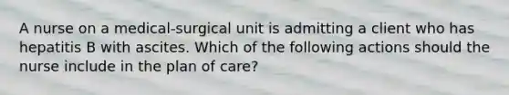 A nurse on a medical-surgical unit is admitting a client who has hepatitis B with ascites. Which of the following actions should the nurse include in the plan of care?