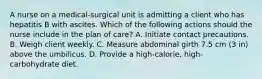 A nurse on a medical-surgical unit is admitting a client who has hepatitis B with ascites. Which of the following actions should the nurse include in the plan of care? A. Initiate contact precautions. B. Weigh client weekly. C. Measure abdominal girth 7.5 cm (3 in) above the umbilicus. D. Provide a high-calorie, high-carbohydrate diet.