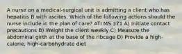 A nurse on a medical-surgical unit is admitting a client who has hepatitis B with ascites. Which of the following actions should the nurse include in the plan of care? ATI MS 371 A) Initiate contact precautions B) Weight the client weekly C) Measure the abdominal girth at the base of the ribcage D) Provide a high-calorie, high-carbohydrate diet