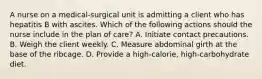 A nurse on a medical-surgical unit is admitting a client who has hepatitis B with ascites. Which of the following actions should the nurse include in the plan of care? A. Initiate contact precautions. B. Weigh the client weekly. C. Measure abdominal girth at the base of the ribcage. D. Provide a high-calorie, high-carbohydrate diet.