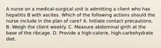 A nurse on a medical-surgical unit is admitting a client who has hepatitis B with ascites. Which of the following actions should the nurse include in the plan of care? A. Initiate contact precautions. B. Weigh the client weekly. C. Measure abdominal girth at the base of the ribcage. D. Provide a high-calorie, high-carbohydrate diet.