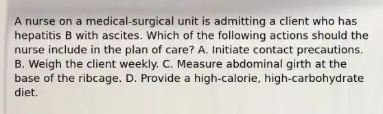 A nurse on a medical‑surgical unit is admitting a client who has hepatitis B with ascites. Which of the following actions should the nurse include in the plan of care? A. Initiate contact precautions. B. Weigh the client weekly. C. Measure abdominal girth at the base of the ribcage. D. Provide a high‑calorie, high‑carbohydrate diet.