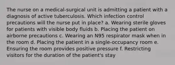 The nurse on a medical-surgical unit is admitting a patient with a diagnosis of active tuberculosis. Which infection control precautions will the nurse put in place? a. Wearing sterile gloves for patients with visible body fluids b. Placing the patient on airborne precautions c. Wearing an N95 respirator mask when in the room d. Placing the patient in a single-occupancy room e. Ensuring the room provides positive pressure f. Restricting visitors for the duration of the patient's stay