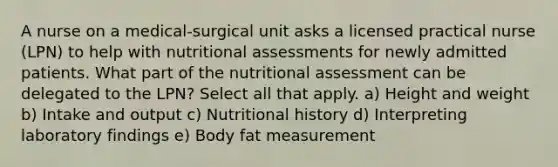 A nurse on a medical-surgical unit asks a licensed practical nurse (LPN) to help with nutritional assessments for newly admitted patients. What part of the nutritional assessment can be delegated to the LPN? Select all that apply. a) Height and weight b) Intake and output c) Nutritional history d) Interpreting laboratory findings e) Body fat measurement