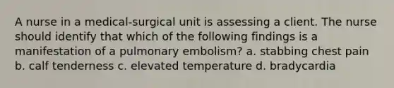 A nurse in a medical-surgical unit is assessing a client. The nurse should identify that which of the following findings is a manifestation of a pulmonary embolism? a. stabbing chest pain b. calf tenderness c. elevated temperature d. bradycardia