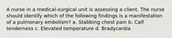 A nurse in a medical-surgical unit is assessing a client. The nurse should identify which of the following findings is a manifestation of a pulmonary embolism? a. Stabbing chest pain b. Calf tenderness c. Elevated temperature d. Bradycardia