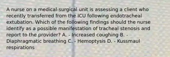 A nurse on a medical-surgical unit is assessing a client who recently transferred from the ICU following endotracheal extubation. Which of the following findings should the nurse identify as a possible manifestation of tracheal stenosis and report to the provider? A. - Increased coughing B. - Diaphragmatic breathing C. - Hemoptysis D. - Kussmaul respirations