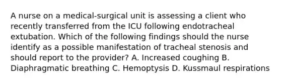 A nurse on a medical-surgical unit is assessing a client who recently transferred from the ICU following endotracheal extubation. Which of the following findings should the nurse identify as a possible manifestation of tracheal stenosis and should report to the provider? A. Increased coughing B. Diaphragmatic breathing C. Hemoptysis D. Kussmaul respirations