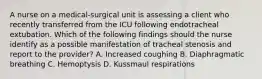 A nurse on a medical-surgical unit is assessing a client who recently transferred from the ICU following endotracheal extubation. Which of the following findings should the nurse identify as a possible manifestation of tracheal stenosis and report to the provider? A. Increased coughing B. Diaphragmatic breathing C. Hemoptysis D. Kussmaul respirations