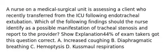 A nurse on a medical-surgical unit is assessing a client who recently transferred from the ICU following endotracheal extubation. Which of the following findings should the nurse identify as a possible manifestation of tracheal stenosis and report to the provider? Show Explanation44% of exam takers got this question correct. A. Increased coughing B. Diaphragmatic breathing C. Hemoptysis D. Kussmaul respirations